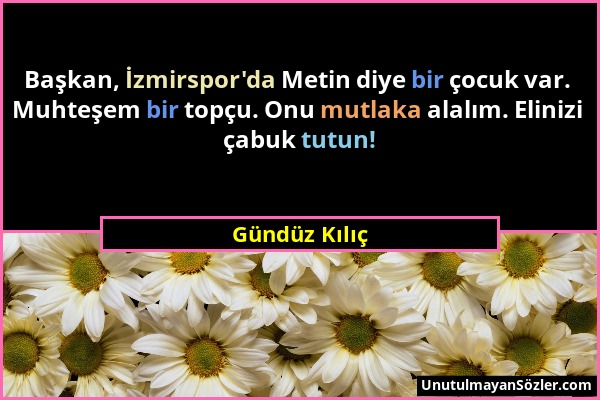 Gündüz Kılıç - Başkan, İzmirspor'da Metin diye bir çocuk var. Muhteşem bir topçu. Onu mutlaka alalım. Elinizi çabuk tutun!...