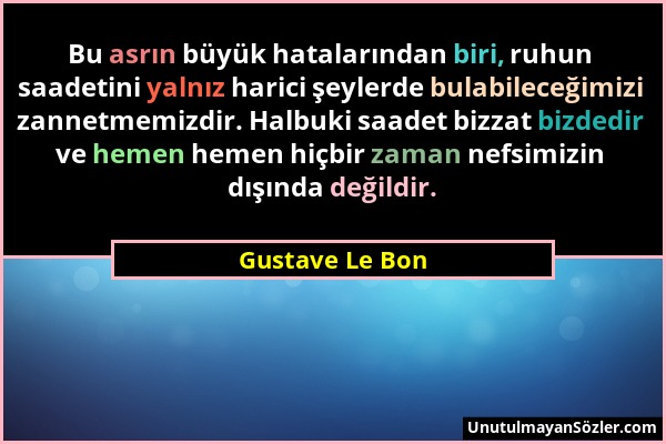 Gustave Le Bon - Bu asrın büyük hatalarından biri, ruhun saadetini yalnız harici şeylerde bulabileceğimizi zannetmemizdir. Halbuki saadet bizzat bizde...