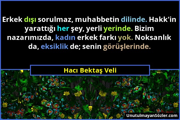 Hacı Bektaş Veli - Erkek dışı sorulmaz, muhabbetin dilinde. Hakk'in yarattığı her şey, yerli yerinde. Bizim nazarımızda, kadın erkek farkı yok. Noksan...