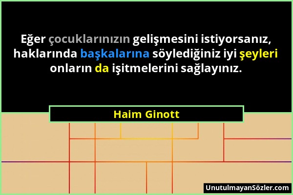 Haim Ginott - Eğer çocuklarınızın gelişmesini istiyorsanız, haklarında başkalarına söylediğiniz iyi şeyleri onların da işitmelerini sağlayınız....