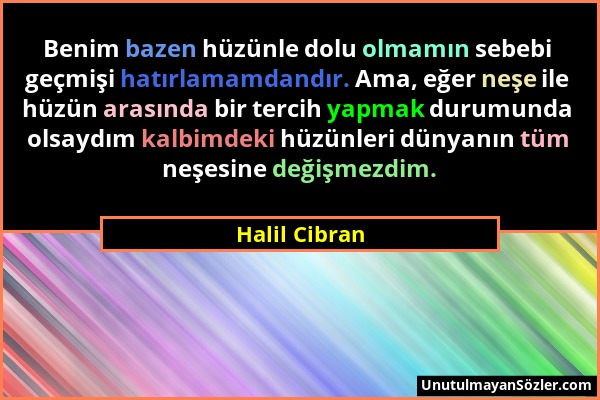 Halil Cibran - Benim bazen hüzünle dolu olmamın sebebi geçmişi hatırlamamdandır. Ama, eğer neşe ile hüzün arasında bir tercih yapmak durumunda olsaydı...