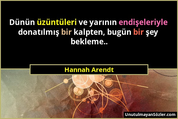 Hannah Arendt - Dünün üzüntüleri ve yarının endişeleriyle donatılmış bir kalpten, bugün bir şey bekleme.....