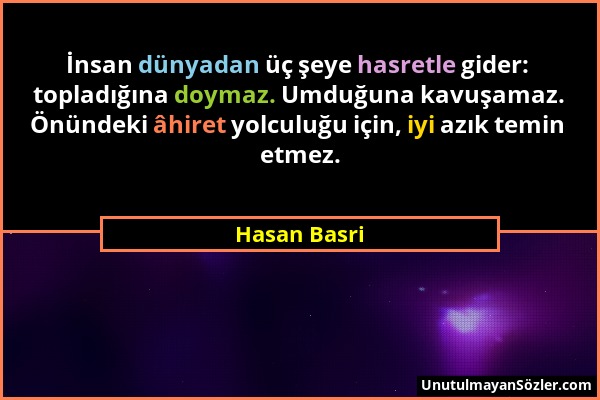 Hasan Basri - İnsan dünyadan üç şeye hasretle gider: topladığına doymaz. Umduğuna kavuşamaz. Önündeki âhiret yolculuğu için, iyi azık temin etmez....