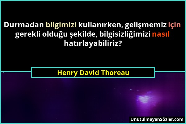 Henry David Thoreau - Durmadan bilgimizi kullanırken, gelişmemiz için gerekli olduğu şekilde, bilgisizliğimizi nasıl hatırlayabiliriz?...