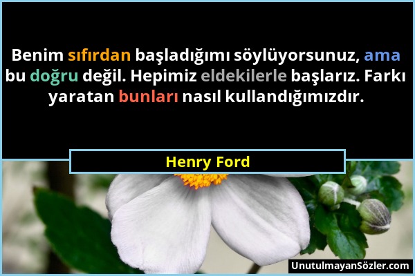 Henry Ford - Benim sıfırdan başladığımı söylüyorsunuz, ama bu doğru değil. Hepimiz eldekilerle başlarız. Farkı yaratan bunları nasıl kullandığımızdır....
