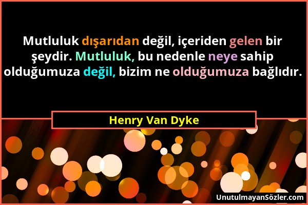 Henry Van Dyke - Mutluluk dışarıdan değil, içeriden gelen bir şeydir. Mutluluk, bu nedenle neye sahip olduğumuza değil, bizim ne olduğumuza bağlıdır....