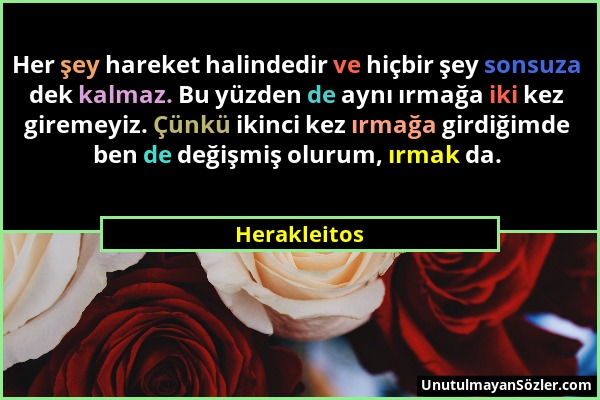 Herakleitos - Her şey hareket halindedir ve hiçbir şey sonsuza dek kalmaz. Bu yüzden de aynı ırmağa iki kez giremeyiz. Çünkü ikinci kez ırmağa girdiği...