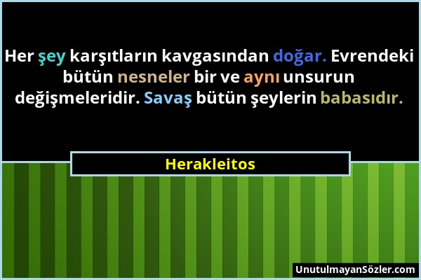 Herakleitos - Her şey karşıtların kavgasından doğar. Evrendeki bütün nesneler bir ve aynı unsurun değişmeleridir. Savaş bütün şeylerin babasıdır....