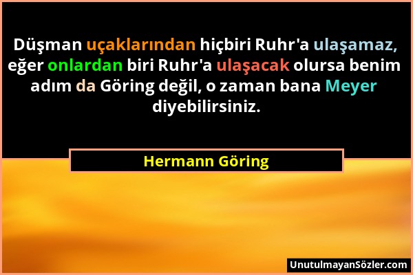 Hermann Göring - Düşman uçaklarından hiçbiri Ruhr'a ulaşamaz, eğer onlardan biri Ruhr'a ulaşacak olursa benim adım da Göring değil, o zaman bana Meyer...