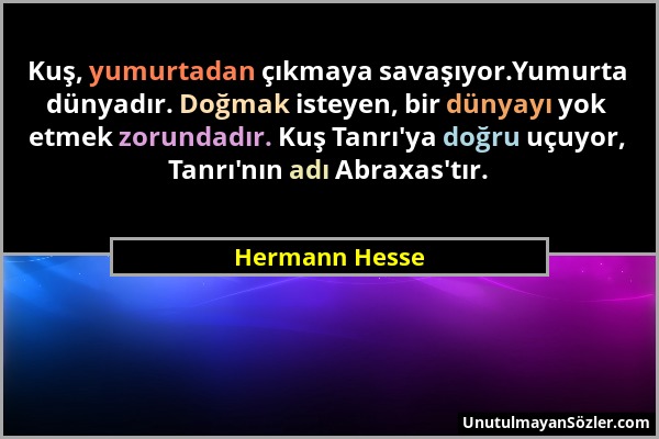 Hermann Hesse - Kuş, yumurtadan çıkmaya savaşıyor.Yumurta dünyadır. Doğmak isteyen, bir dünyayı yok etmek zorundadır. Kuş Tanrı'ya doğru uçuyor, Tanrı...