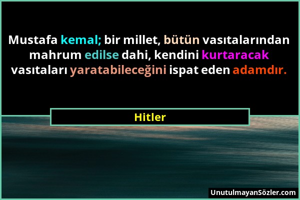 Hitler - Mustafa kemal; bir millet, bütün vasıtalarından mahrum edilse dahi, kendini kurtaracak vasıtaları yaratabileceğini ispat eden adamdır....