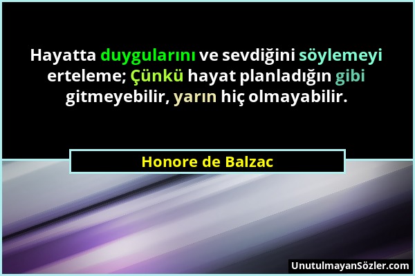 Honore de Balzac - Hayatta duygularını ve sevdiğini söylemeyi erteleme; Çünkü hayat planladığın gibi gitmeyebilir, yarın hiç olmayabilir....