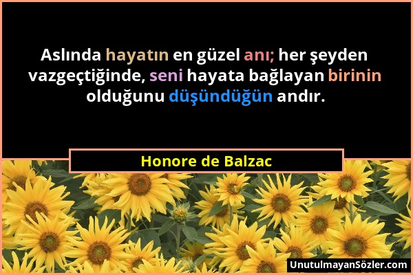 Honore de Balzac - Aslında hayatın en güzel anı; her şeyden vazgeçtiğinde, seni hayata bağlayan birinin olduğunu düşündüğün andır....