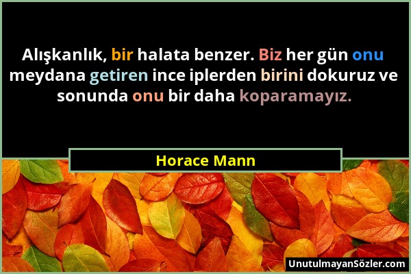 Horace Mann - Alışkanlık, bir halata benzer. Biz her gün onu meydana getiren ince iplerden birini dokuruz ve sonunda onu bir daha koparamayız....