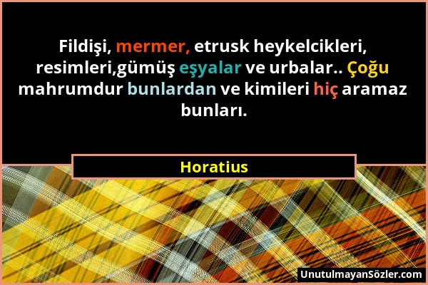 Horatius - Fildişi, mermer, etrusk heykelcikleri, resimleri,gümüş eşyalar ve urbalar.. Çoğu mahrumdur bunlardan ve kimileri hiç aramaz bunları....