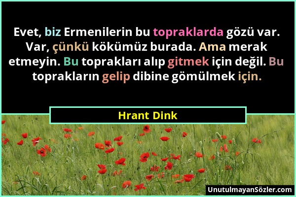 Hrant Dink - Evet, biz Ermenilerin bu topraklarda gözü var. Var, çünkü kökümüz burada. Ama merak etmeyin. Bu toprakları alıp gitmek için değil. Bu top...