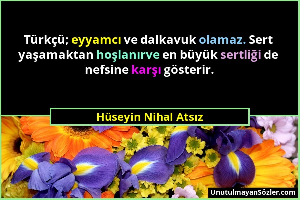 Hüseyin Nihal Atsız - Türkçü; eyyamcı ve dalkavuk olamaz. Sert yaşamaktan hoşlanırve en büyük sertliği de nefsine karşı gösterir....