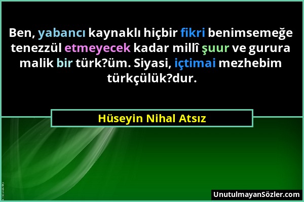 Hüseyin Nihal Atsız - Ben, yabancı kaynaklı hiçbir fikri benimsemeğe tenezzül etmeyecek kadar millî şuur ve gurura malik bir türk?üm. Siyasi, içtimai...