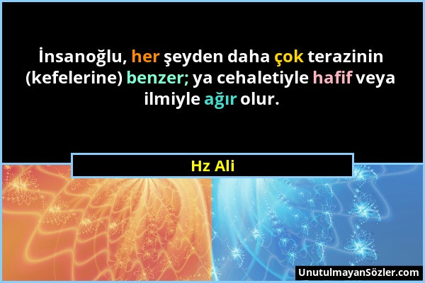 Hz Ali - İnsanoğlu, her şeyden daha çok terazinin (kefelerine) benzer; ya cehaletiyle hafif veya ilmiyle ağır olur....