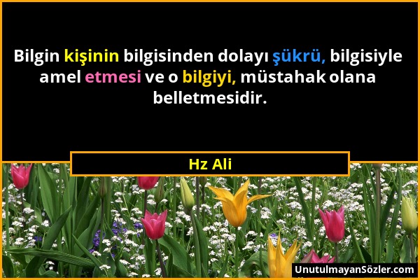 Hz Ali - Bilgin kişinin bilgisinden dolayı şükrü, bilgisiyle amel etmesi ve o bilgiyi, müstahak olana belletmesidir....