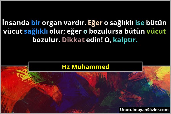 Hz Muhammed - İnsanda bir organ vardır. Eğer o sağlıklı ise bütün vücut sağlıklı olur; eğer o bozulursa bütün vücut bozulur. Dikkat edin! O, kalptır....