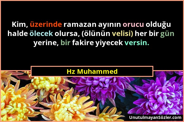 Hz Muhammed - Kim, üzerinde ramazan ayının orucu olduğu halde ölecek olursa, (ölünün velisi) her bir gün yerine, bir fakire yiyecek versin....