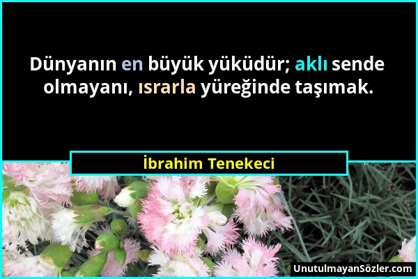 İbrahim Tenekeci - Dünyanın en büyük yüküdür; aklı sende olmayanı, ısrarla yüreğinde taşımak....