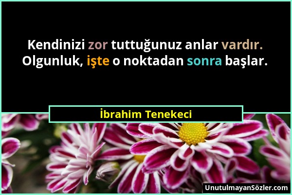 İbrahim Tenekeci - Kendinizi zor tuttuğunuz anlar vardır. Olgunluk, işte o noktadan sonra başlar....