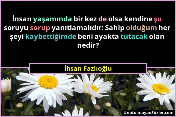 İhsan Fazlıoğlu - İnsan yaşamında bir kez de olsa kendine şu soruyu sorup yanıtlamalıdır: Sahip olduğum her şeyi kaybettiğimde beni ayakta tutacak ola...