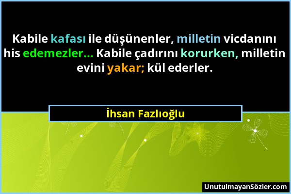 İhsan Fazlıoğlu - Kabile kafası ile düşünenler, milletin vicdanını his edemezler... Kabile çadırını korurken, milletin evini yakar; kül ederler....