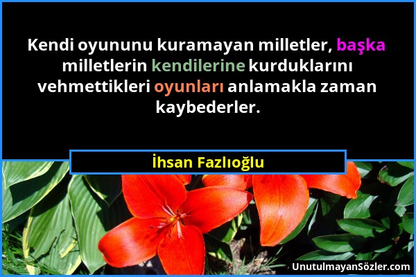 İhsan Fazlıoğlu - Kendi oyununu kuramayan milletler, başka milletlerin kendilerine kurduklarını vehmettikleri oyunları anlamakla zaman kaybederler....