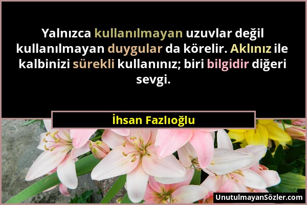 İhsan Fazlıoğlu - Yalnızca kullanılmayan uzuvlar değil kullanılmayan duygular da körelir. Aklınız ile kalbinizi sürekli kullanınız; biri bilgidir diğe...