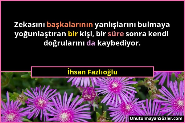 İhsan Fazlıoğlu - Zekasını başkalarının yanlışlarını bulmaya yoğunlaştıran bir kişi, bir süre sonra kendi doğrularını da kaybediyor....