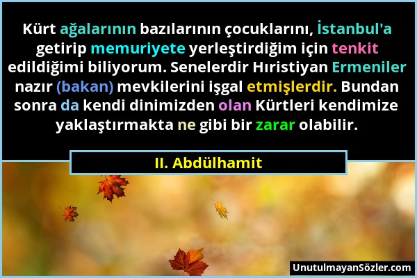 II. Abdülhamit - Kürt ağalarının bazılarının çocuklarını, İstanbul'a getirip memuriyete yerleştirdiğim için tenkit edildiğimi biliyorum. Senelerdir Hı...