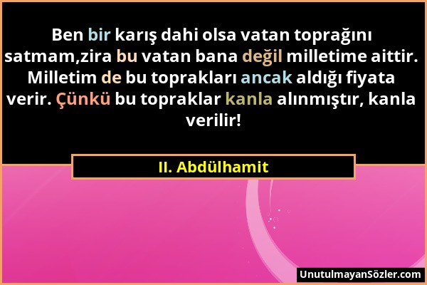 II. Abdülhamit - Ben bir karış dahi olsa vatan toprağını satmam,zira bu vatan bana değil milletime aittir. Milletim de bu toprakları ancak aldığı fiya...