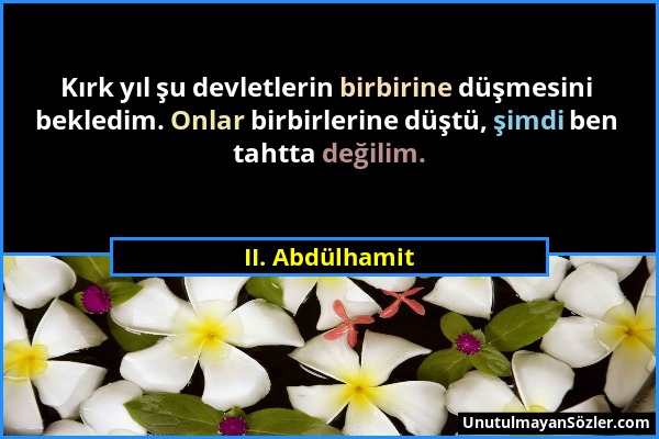 II. Abdülhamit - Kırk yıl şu devletlerin birbirine düşmesini bekledim. Onlar birbirlerine düştü, şimdi ben tahtta değilim....