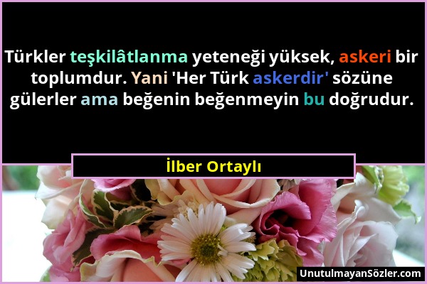 İlber Ortaylı - Türkler teşkilâtlanma yeteneği yüksek, askeri bir toplumdur. Yani 'Her Türk askerdir' sözüne gülerler ama beğenin beğenmeyin bu doğrud...