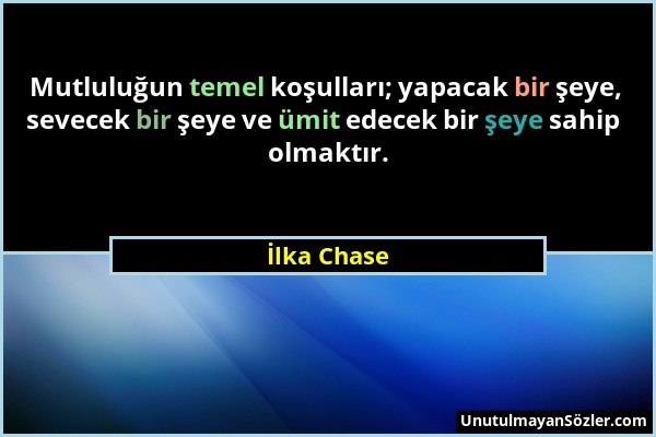 İlka Chase - Mutluluğun temel koşulları; yapacak bir şeye, sevecek bir şeye ve ümit edecek bir şeye sahip olmaktır....