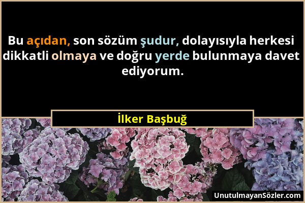 İlker Başbuğ - Bu açıdan, son sözüm şudur, dolayısıyla herkesi dikkatli olmaya ve doğru yerde bulunmaya davet ediyorum....