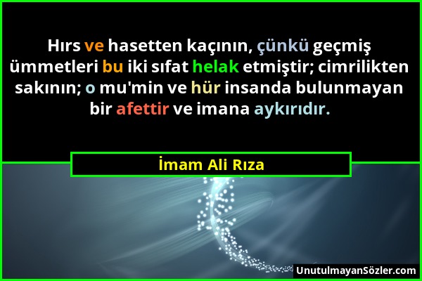 İmam Ali Rıza - Hırs ve hasetten kaçının, çünkü geçmiş ümmetleri bu iki sıfat helak etmiştir; cimrilikten sakının; o mu'min ve hür insanda bulunmayan...