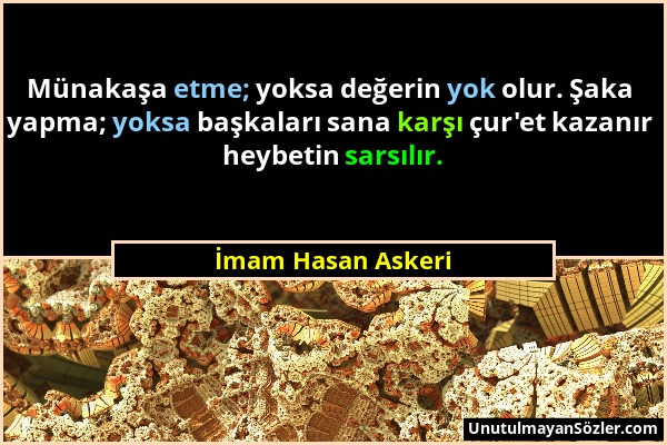 İmam Hasan Askeri - Münakaşa etme; yoksa değerin yok olur. Şaka yapma; yoksa başkaları sana karşı çur'et kazanır heybetin sarsılır....