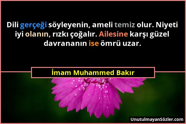 İmam Muhammed Bakır - Dili gerçeği söyleyenin, ameli temiz olur. Niyeti iyi olanın, rızkı çoğalır. Ailesine karşı güzel davrananın ise ömrü uzar....