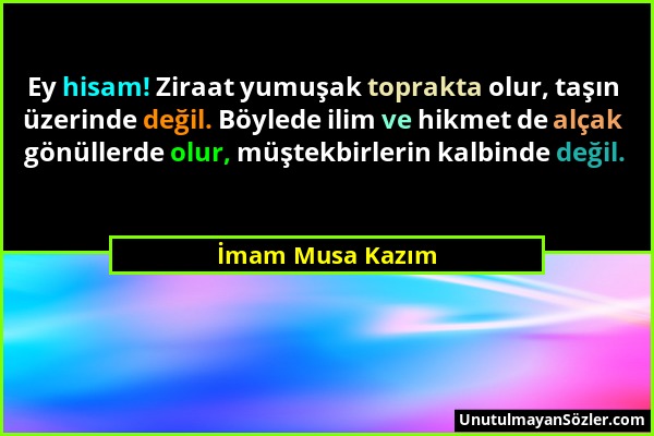 İmam Musa Kazım - Ey hisam! Ziraat yumuşak toprakta olur, taşın üzerinde değil. Böylede ilim ve hikmet de alçak gönüllerde olur, müştekbirlerin kalbin...