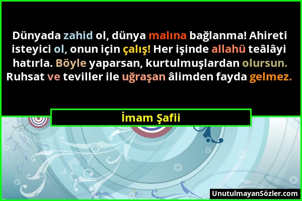 İmam Şafii - Dünyada zahid ol, dünya malına bağlanma! Ahireti isteyici ol, onun için çalış! Her işinde allahü teâlâyi hatırla. Böyle yaparsan, kurtulm...