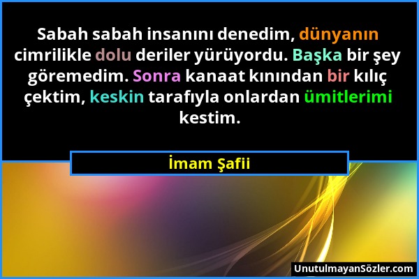 İmam Şafii - Sabah sabah insanını denedim, dünyanın cimrilikle dolu deriler yürüyordu. Başka bir şey göremedim. Sonra kanaat kınından bir kılıç çektim...