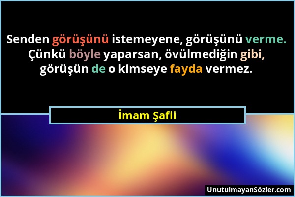 İmam Şafii - Senden görüşünü istemeyene, görüşünü verme. Çünkü böyle yaparsan, övülmediğin gibi, görüşün de o kimseye fayda vermez....