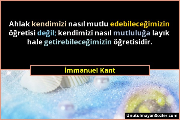 İmmanuel Kant - Ahlak kendimizi nasıl mutlu edebileceğimizin öğretisi değil; kendimizi nasıl mutluluğa layık hale getirebileceğimizin öğretisidir....