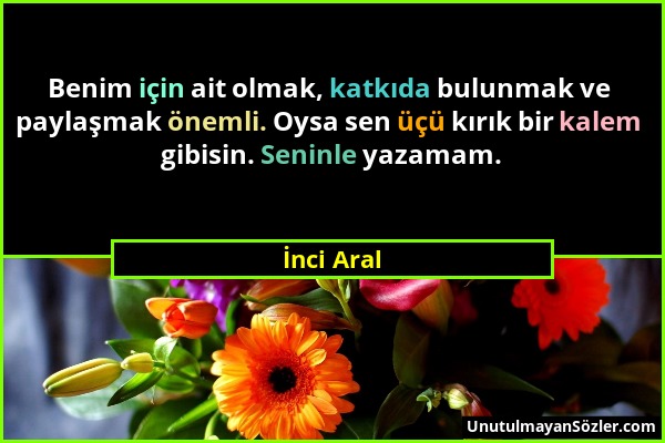 İnci Aral - Benim için ait olmak, katkıda bulunmak ve paylaşmak önemli. Oysa sen üçü kırık bir kalem gibisin. Seninle yazamam....