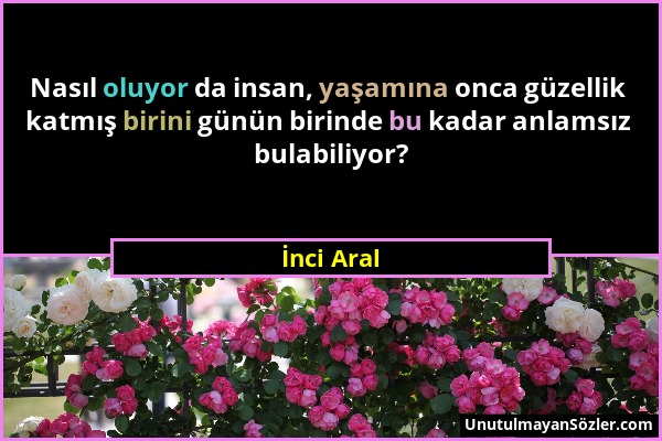 İnci Aral - Nasıl oluyor da insan, yaşamına onca güzellik katmış birini günün birinde bu kadar anlamsız bulabiliyor?...