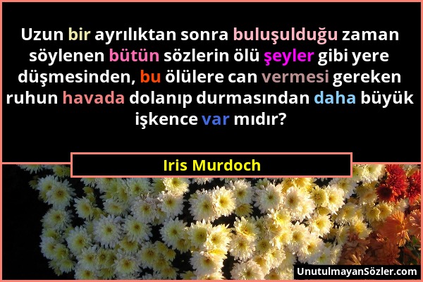 Iris Murdoch - Uzun bir ayrılıktan sonra buluşulduğu zaman söylenen bütün sözlerin ölü şeyler gibi yere düşmesinden, bu ölülere can vermesi gereken ru...